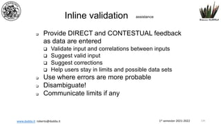 1st semester 2021-2022
www.dadda.it roberto@dadda.it
Inline validation assistance
q Provide DIRECT and CONTESTUAL feedback
as data are entered
q Validate input and correlations between inputs
q Suggest valid input
q Suggest corrections
q Help users stay in limits and possible data sets
q Use where errors are more probable
q Disambiguate!
q Communicate limits if any
134
 