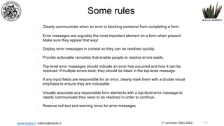 1st semester 2021-2022
www.dadda.it roberto@dadda.it
• Clearly communicate when an error is blocking someone from completing a form.
• Error messages are arguably the most important element on a form when present.
Make sure they appear that way!
• Display error messages in context so they can be resolved quickly.
• Provide actionable remedies that enable people to resolve errors easily.
• Top-level error messages should indicate an error has occurred and how it can be
resolved. If multiple errors exist, they should be listed in the top-level message.
• If any input fields are responsible for an error, clearly mark them with a double visual
emphasis to ensure they are noticeable.
• Visually associate any responsible form elements with a top-level error message to
clearly communicate they need to be resolved in order to continue.
• Reserve red text and warning icons for error messages.
Some rules
141
 