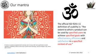 1st semester 2021-2022
www.dadda.it roberto@dadda.it
Our mantra
23
The official ISO 9241-11
definition of usability is: “the
extent to which a product can
be used by specified users to
achieve specified goals with
effectiveness, efficiency and
satisfaction in a specified
context of use.”
A mantra is usually any repeated word or phrase, but it can also refer more specifically to a word
repeated in meditation. Mantra comes from a Sanskrit word meaning a “sacred message or text, charm,
spell, counsel.”
 