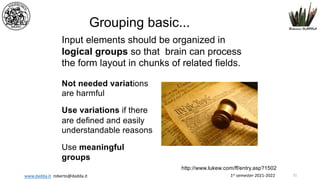 1st semester 2021-2022
www.dadda.it roberto@dadda.it
Input elements should be organized in
logical groups so that brain can process
the form layout in chunks of related fields.
Not needed variations
are harmful
Use variations if there
are defined and easily
understandable reasons
Use meaningful
groups
http://www.lukew.com/ff/entry.asp?1502
Grouping basic...
31
 