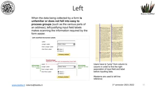 1st semester 2021-2022
www.dadda.it roberto@dadda.it
When the data being collected by a form is
unfamiliar or does not fall into easy to
process groups (such as the various parts of
an address), left-justifying input field labels
makes scanning the information required by the
form easier.
Users have to “jump” from column to
column in order to find the right
association of input field and label
before inputting data.
Westerns are used to left line
reference
Left
52
 