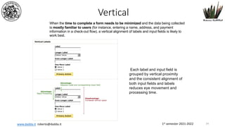 1st semester 2021-2022
www.dadda.it roberto@dadda.it
When the time to complete a form needs to be minimized and the data being collected
is mostly familiar to users (for instance, entering a name, address, and payment
information in a check-out flow), a vertical alignment of labels and input fields is likely to
work best.
Each label and input field is
grouped by vertical proximity
and the consistent alignment of
both input fields and labels
reduces eye movement and
processing time.
Vertical
54
 
