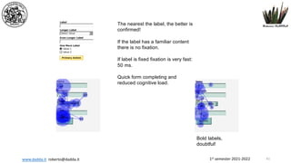 1st semester 2021-2022
www.dadda.it roberto@dadda.it
The nearest the label, the better is
confirmed!
If the label has a familiar content
there is no fixation.
If label is fixed fixation is very fast:
50 ms.
Quick form completing and
reduced cognitive load.
Bold labels,
doubtful!
61
 