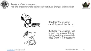 1st semester 2021-2022
www.dadda.it roberto@dadda.it
Two type of extreme users,
real one are somewhere between and attitude changes with situation
Readers These users
carefully read the form.
Rushers These users rush
in and begin completing
fields, reading only when
they think it is necessary.
64
 