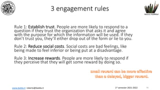1st semester 2021-2022
www.dadda.it roberto@dadda.it
3 engagement rules
Rule 1: Establish trust. People are more likely to respond to a
question if they trust the organization that asks it and agree
with the purpose for which the information will be used. If they
don’t trust you, they’ll either drop out of the form or lie to you.
Rule 2: Reduce social costs. Social costs are bad feelings, like
being made to feel inferior or being put at a disadvantage.
Rule 3: Increase rewards. People are more likely to respond if
they perceive that they will get some reward by doing so.
66
 
