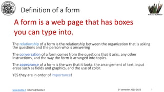 1st semester 2021-2022
www.dadda.it roberto@dadda.it
Definition of a form
The relationship of a form is the relationship between the organization that is asking
the questions and the person who is answering
The conversation of a form comes from the questions that it asks, any other
instructions, and the way the form is arranged into topics.
The appearance of a form is the way that it looks: the arrangement of text, input
areas such as fields and graphics, and the use of color.
YES they are in order of importance!
A form is a web page that has boxes
you can type into.
7
 