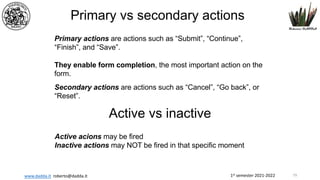 1st semester 2021-2022
www.dadda.it roberto@dadda.it
Primary vs secondary actions
Primary actions are actions such as “Submit”, “Continue”,
“Finish”, and “Save”.
They enable form completion, the most important action on the
form.
Secondary actions are actions such as “Cancel”, “Go back”, or
“Reset”.
Active vs inactive
Active acions may be fired
Inactive actions may NOT be fired in that specific moment
79
 