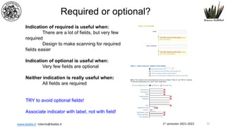 1st semester 2021-2022
www.dadda.it roberto@dadda.it
Required or optional?
Indication of required is useful when:
There are a lot of fields, but very few
required
Design to make scanning for required
fields easier
Indication of optional is useful when:
Very few fields are optional
Neither indication is really useful when:
All fields are required
TRY to avoid optional fields!
Associate indicator with label, not with field!
92
 