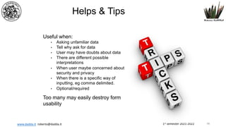 1st semester 2021-2022
www.dadda.it roberto@dadda.it
Helps & Tips
Useful when:
• Asking unfamiliar data
• Tell why ask for data
• User may have doubts about data
• There are different possible
interpretations
• When user maybe concerned about
security and privacy
• When there is a specific way of
inputting, eg comma delimited.
• Optional/required
Too many may easily destroy form
usability
98
 