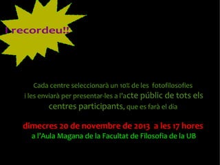 I recordeu!!

Cada centre seleccionarà un 10% de les fotofilosofies
i les enviarà per presentar-les a l’acte públic de tots els

centres participants, que es farà el dia
dimecres 20 de novembre de 2013 a les 17 hores
a l’Aula Magana de la Facultat de Filosofia de la UB

 
