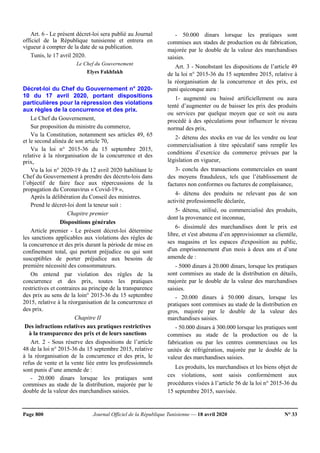 Page 800 Journal Officiel de la République Tunisienne — 18 avril 2020 N° 33
Art. 6 - Le présent décret-loi sera publié au Journal
officiel de la République tunisienne et entrera en
vigueur à compter de la date de sa publication.
Tunis, le 17 avril 2020.
Le Chef du Gouvernement
Elyes Fakhfakh
Décret-loi du Chef du Gouvernement n° 2020-
10 du 17 avril 2020, portant dispositions
particulières pour la répression des violations
aux règles de la concurrence et des prix.
Le Chef du Gouvernement,
Sur proposition du ministre du commerce,
Vu la Constitution, notamment ses articles 49, 65
et le second alinéa de son article 70,
Vu la loi n° 2015-36 du 15 septembre 2015,
relative à la réorganisation de la concurrence et des
prix,
Vu la loi n° 2020-19 du 12 avril 2020 habilitant le
Chef du Gouvernement à prendre des décrets-lois dans
l’objectif de faire face aux répercussions de la
propagation du Coronavirus « Covid-19 »,
Après la délibération du Conseil des ministres.
Prend le décret-loi dont la teneur suit :
Chapitre premier
Dispositions générales
Article premier - Le présent décret-loi détermine
les sanctions applicables aux violations des règles de
la concurrence et des prix durant la période de mise en
confinement total, qui portent préjudice ou qui sont
susceptibles de porter préjudice aux besoins de
première nécessité des consommateurs.
On entend par violation des règles de la
concurrence et des prix, toutes les pratiques
restrictives et contraires au principe de la transparence
des prix au sens de la loin° 2015-36 du 15 septembre
2015, relative à la réorganisation de la concurrence et
des prix.
Chapitre II
Des infractions relatives aux pratiques restrictives
à la transparence des prix et de leurs sanctions
Art. 2 - Sous réserve des dispositions de l’article
48 de la loi n° 2015-36 du 15 septembre 2015, relative
à la réorganisation de la concurrence et des prix, le
refus de vente et la vente liée entre les professionnels
sont punis d’une amende de :
- 20.000 dinars lorsque les pratiques sont
commises au stade de la distribution, majorée par le
double de la valeur des marchandises saisies.
- 50.000 dinars lorsque les pratiques sont
commises aux stades de production ou de fabrication,
majorée par le double de la valeur des marchandises
saisies.
Art. 3 - Nonobstant les dispositions de l’article 49
de la loi n° 2015-36 du 15 septembre 2015, relative à
la réorganisation de la concurrence et des prix, est
puni quiconque aura :
1- augmenté ou baissé artificiellement ou aura
tenté d’augmenter ou de baisser les prix des produits
ou services par quelque moyen que ce soit ou aura
procédé à des spéculations pour influencer le niveau
normal des prix,
2- détenu des stocks en vue de les vendre ou leur
commercialisation à titre spéculatif sans remplir les
conditions d’exercice du commerce prévues par la
législation en vigueur,
3- conclu des transactions commerciales en usant
des moyens frauduleux, tels que l’établissement de
factures non conformes ou factures de complaisance,
4- détenu des produits ne relevant pas de son
activité professionnelle déclarée,
5- détenu, utilisé, ou commercialisé des produits,
dont la provenance est inconnue,
6- dissimulé des marchandises dont le prix est
libre, et s'est abstenu d’en approvisionner sa clientèle,
ses magasins et les espaces d'exposition au public,
d'un emprisonnement d'un mois à deux ans et d’une
amende de :
- 5000 dinars à 20.000 dinars, lorsque les pratiques
sont commises au stade de la distribution en détails,
majorée par le double de la valeur des marchandises
saisies.
- 20.000 dinars à 50.000 dinars, lorsque les
pratiques sont commises au stade de la distribution en
gros, majorée par le double de la valeur des
marchandises saisies.
- 50.000 dinars à 300.000 lorsque les pratiques sont
commises au stade de la production ou de la
fabrication ou par les centres commerciaux ou les
unités de réfrigération, majorée par le double de la
valeur des marchandises saisies.
Les produits, les marchandises et les biens objet de
ces violations, sont saisis conformément aux
procédures visées à l’article 56 de la loi n° 2015-36 du
15 septembre 2015, susvisée.
 