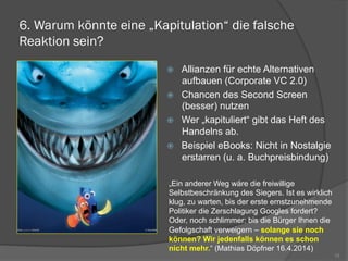 6. Warum könnte eine „Kapitulation“ die falsche
Reaktion sein?
ž  Allianzen für echte Alternativen
aufbauen (Corporate VC 2.0)
ž  Chancen des Second Screen
(besser) nutzen
ž  Wer „kapituliert“ gibt das Heft des
Handelns ab.
ž  Beispiel eBooks: Nicht in Nostalgie
erstarren (u. a. Buchpreisbindung)
15
„Ein anderer Weg wäre die freiwillige
Selbstbeschränkung des Siegers. Ist es wirklich
klug, zu warten, bis der erste ernstzunehmende
Politiker die Zerschlagung Googles fordert?
Oder, noch schlimmer: bis die Bürger Ihnen die
Gefolgschaft verweigern – solange sie noch
können? Wir jedenfalls können es schon
nicht mehr.“ (Mathias Döpfner 16.4.2014)
 