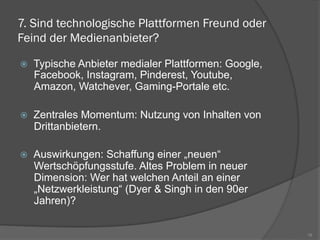 7. Sind technologische Plattformen Freund oder
Feind der Medienanbieter?
ž  Typische Anbieter medialer Plattformen: Google,
Facebook, Instagram, Pinderest, Youtube,
Amazon, Watchever, Gaming-Portale etc.
ž  Zentrales Momentum: Nutzung von Inhalten von
Drittanbietern.
ž  Auswirkungen: Schaffung einer „neuen“
Wertschöpfungsstufe. Altes Problem in neuer
Dimension: Wer hat welchen Anteil an einer
„Netzwerkleistung“ (Dyer & Singh in den 90er
Jahren)?
16
 