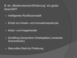 8. Ist „Medienstandortförderung“ ein gutes
Geschäft?
ž  Intelligentes Rückflussmodell
ž  Erhalt von Kreativ- und Innovationspotenzial
ž  Kultur- und Imagetransfer
ž  Schaffung (temporärer) Arbeitsplätze (verdeckte
Subventionen)
ž  Sekundäre Start-Up Förderung
19
 