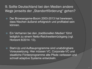 9. Sollte Deutschland bei den Medien andere
Wege jenseits der „Standortförderung“ gehen?
ž  Der Browsergame-Boom 2003-2013 hat bewiesen,
dass Nischen äußerst erfolgreich und profitabel sein
können.
ž  Ein Verharren bei den „traditionellen Medien“ führt
lediglich zu einem Netto-Reichweitenrückgang (vgl.
Horizont 8/2014: 13).
ž  Start-Up und Aufbauprogramme sind unabdingbare
Voraussetzung. Hier müssen VC, Corporate-VC und
staatliche Förderprogramme alte Pfade verlassen und
schnell adaptive Systeme entwickeln.
21
 