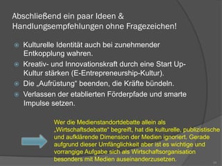 Abschließend ein paar Ideen &
Handlungsempfehlungen ohne Fragezeichen!
ž  Kulturelle Identität auch bei zunehmender
Entkopplung wahren.
ž  Kreativ- und Innovationskraft durch eine Start Up-
Kultur stärken (E-Entrepreneurship-Kultur).
ž  Die „Aufrüstung“ beenden, die Kräfte bündeln.
ž  Verlassen der etablierten Förderpfade und smarte
Impulse setzen.
24
Wer die Medienstandortdebatte allein als
„Wirtschaftsdebatte“ begreift, hat die kulturelle, publizistische
und aufklärende Dimension der Medien ignoriert. Gerade
aufgrund dieser Umfänglichkeit aber ist es wichtige und
vorrangige Aufgabe sich als Wirtschaftsorganisation
besonders mit Medien auseinanderzusetzen.
 