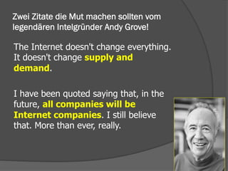 Zwei Zitate die Mut machen sollten vom
legendären Intelgründer Andy Grove!
The Internet doesn't change everything.
It doesn't change supply and
demand.
I have been quoted saying that, in the
future, all companies will be
Internet companies. I still believe
that. More than ever, really.
 