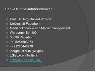 Danke für die Aufmerksamkeit!
ž  Prof. Dr. Jörg Müller-Lietzkow
ž  Universität Paderborn
ž  Medienökonomie und Medienmanagement
ž  Warburger Str. 100
ž  33098 Paderborn
ž  +495251603274
ž  +491785448978
ž  joergmueller45 (Skype)
ž  @lietzkow (Twitter)
ž  jml@mail.upb.de (Mail)
27
 