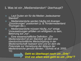 1. Was ist ein „Medienstandort“ überhaupt?
ž  ... Laut Duden ein für die Medien „bedeutsamer
Standort“.
ž  ... Medienstandorte werden häufig mit diversen
„Einordnungen“ positioniert (z. B. Kindermedienland
Thüringen etc.).
ž  ... Medienstandorte müssen häufig „nur“ einige
Voraussetzungen erfüllen um erfolgreich zu sein,
Betonung auf „nur“.
ž  ... Eine wissenschaftliche Definition: „Ein
Medienstandort ist ein Standort, an dem eine
überdurchschnittliche Wertschöpfung in der
Medienwirtschaft realisiert wird und an dem die
Potenziale zur Vernetzung der Akteure der
Medienbranche genutzt werden.“ (Scholz et al. 2005:
13)
5
Geht es überhaupt noch um „Orte“
Und vor allem wem geht es um „Orte“?
 