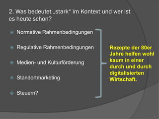 2. Was bedeutet „stark“ im Kontext und wer ist
es heute schon?
ž  Normative Rahmenbedingungen
ž  Regulative Rahmenbedingungen
ž  Medien- und Kulturförderung
ž  Standortmarketing
ž  Steuern?
7
Rezepte der 80er
Jahre helfen wohl
kaum in einer
durch und durch
digitalisierten
Wirtschaft.
 