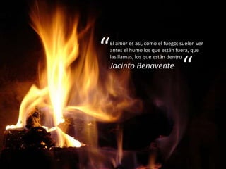 “   El amor es así, como el fuego; suelen ver
    antes el humo los que están fuera, que


                                   “
    las llamas, los que están dentro
    Jacinto Benavente
 