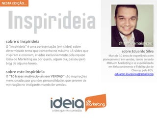 sobre o Inspirideia
O “Inspirideia” é uma apresentação (em slides) sobre
determinado tema que contenha no máximo 15 slides que
inspiram e ensinam, criados exclusivamente pela equipe
Ideia de Marketing ou por quem, algum dia, passou pelo
blog de alguma forma.

sobre este Inspirideia
O ‘’10 frases motivacionais em VENDA$’’ são inspirações
mencionadas por grandes personalidades que servem de
motivação no instigante mundo de vendas.

@motivomaisacao
sobre Eduardo Silva
Mais de 10 anos de experiência com
planejamento em vendas, tendo cursado
MBA em Marketing e se especializado
em Relacionamento e Fidelização de
Clientes pela FGV.
eduardo.lourencos@gmail.com

 