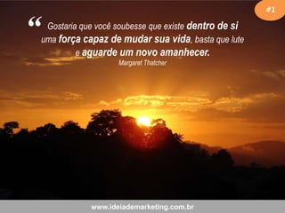 “

#1

Gostaria que você soubesse que existe dentro de si
uma força capaz de mudar sua vida, basta que lute
e aguarde um novo amanhecer.
Margaret Thatcher

www.ideiademarketing.com.br

 