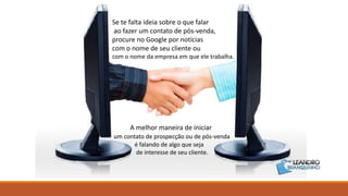 Se te falta ideia sobre o que falar
ao fazer um contato de pós-venda,
procure no Google por notícias
com o nome de seu cliente ou
com o nome da empresa em que ele trabalha.
A melhor maneira de iniciar
um contato de prospecção ou de pós-venda
é falando de algo que seja
de interesse de seu cliente.
 