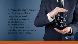 8- Perguntar para o cliente
se ele ficou satisfeito,
perguntar se serviu,
enviar uma mensagem
de agradecimento
ou simplesmente
cumprimentá-lo na rua,
pode fazer com que ele queira
comprar de novo contigo.
 