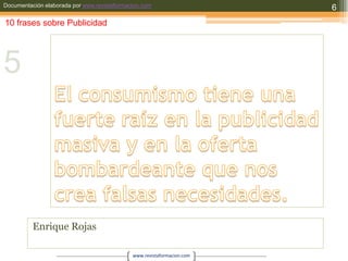 El consumismo tiene una fuerte raíz en la publicidad masiva y en la oferta bombardeante que nos crea falsas necesidades.Enrique Rojas610 frases sobre Publicidad5