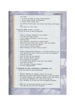 I 3?‘. g Kg-1:—,,f~;.
s‘ G... ; » .»~ . . .4 _ .' ,1 ; -, ~ ' ’
.,» ' ._ _ ~. _- - 1 ; ‘ -
. _.;- . I » -. - 7 . ‘
Une boite:
- en bois, en metal, en pierre semi-précieuse;
- forme (ronde, carrée, rectangulaire);
- couleur (verte, rouge, etc.).
V Un service en terre cuite: une cruche, des verres, des tasses,
etc.
Une gurine en terre cuite...
2. Jeu de roles: vendeur / touriste.
Trouvez les actes de parole appropries.
— Bonjour, Monsieur (Madame), vous désirez?
— Vous avez une idee precise?
— J’ai de belles matriochkas, c'est tres russe.
— Celle-la come...
— Non, Monsieur, uniquement de cette couleur.
— Celle-la est plus chere parce qu’elIe a plus de poupées.
— J'en ai encore une dans les bleues.
- Je vous fais un paquet cadeau?
— Merci. Monsieur, au revoir. Bonne joumée.
— Bonjour, Mademoiselle (Monsieur). Je voudrais acheter un sou-
venir typiquement russe. Qu'est-ce que vous me conseillez?
— Combien ca come?
— Vous en avez une plus grande?
— Non, dans les memes couleurs.
— Elle a combien de poupées?
— Je voudrais aussi quelque chose pour mes enfants.
— C'est fait a la main?
— Vous me faites un paquet cadeau?
— Au revoir, Mademoiselle.
3. Varlantes do refus, d’évltement, d'h6sltatlon, etc.
Trouvez les actes de parole appropriés.
— Ecoutez, Monsieur, je regrette, mais ie n’en ai pas.
— Mais oui, j'en ai une moins chere mais elle n'a que trois pieces.
— Un paquet cadeau? Non, Monsieur. Mais je peux vous propo-
ser ce sac en plastique. Oui, c'est tout ce que j'ai.
— Non, Monsieur, je ne peux pas vous renseigner la-dessus.
— Mais non, ce n'est pas vraiment ce que je cherche.
-— Vous étes s0r que c'est de l'artisanat?
“Q
 