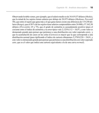 Capítulo 10. Análisis descriptivo 10
Observando la tabla vemos, por ejemplo, que el salario medio es de 34.419,57 dólares (Media),
que la mitad de los sujetos tienen salarios por debajo de 28.875 dólares (Mediana, Percentil
50), que entre el sujeto que gana más y el que gana menos existe una diferencia de 119.250 dó-
lares (Rango), que el 50 % de los sujetos tiene salarios comprendidos entre 24.000 y 37.162,50
dólares (Percentiles 25 y 75), que el grado de asimetría es acusadamente positivo (pues el
cociente entre el índice de asimetría y su error típico vale 2,125/0,112 = 18,97, y este valor es
demasiado grande para pensar que pertenece a una distribución con valor esperado cero), y
que la acumulación de casos en las colas (Curtosis) es mayor que la que corresponde a una
distribución normal (pues tipificando el índice de curtosis obtenemos 5,378/0,224 = 24,01, y
este valor es demasiadograndeparapensar que pertenece a una distribución con valor esperado
cero, que es el valor que indica una curtosis equivalente a la de una curva normal).
 