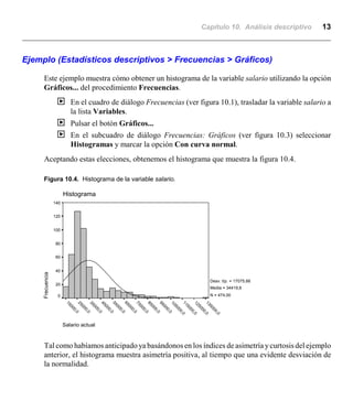 Capítulo 10. Análisis descriptivo 13
Salario actual
135000,0
125000,0
115000,0
105000,0
95000,0
85000,0
75000,0
65000,0
55000,0
45000,0
35000,0
25000,0
15000,0
Histograma
Frecuencia
140
120
100
80
60
40
20
0
Desv. típ. = 17075,66
Media = 34419,6
N = 474,00
Ejemplo (Estadísticos descriptivos > Frecuencias > Gráficos)
Este ejemplo muestra cómo obtener un histograma de la variable salario utilizando la opción
Gráficos... del procedimiento Frecuencias.
| En el cuadro de diálogo Frecuencias (ver figura 10.1), trasladar la variable salario a
la lista Variables.
| Pulsar el botón Gráficos...
| En el subcuadro de diálogo Frecuencias: Gráficos (ver figura 10.3) seleccionar
Histogramas y marcar la opción Con curva normal.
Aceptando estas elecciones, obtenemos el histograma que muestra la figura 10.4.
Figura 10.4. Histograma de la variable salario.
Tal como habíamos anticipado ya basándonos en los índices de asimetría ycurtosis del ejemplo
anterior, el histograma muestra asimetría positiva, al tiempo que una evidente desviación de
la normalidad.
 