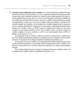 Capítulo 10. Análisis descriptivo 17
G Guardar valores tipificados como variables. Los valores tipificados, también llamados
puntuaciones típicas o puntuaciones z (z scores), expresan el número de desviaciones típi-
cas que cada valor se aleja de su media (ver, dentro de este mismo apartado Descriptivos,
elsub-apartado Puntuacionestípicasycurvanormal).Marcandoestaopción,elSPSScrea
en el archivo de datos del Editor de datos una nueva variable con las puntuaciones típicas
correspondientes a cada caso. Esta nueva variable recibe, por defecto, el nombre de la
variable original con el prefijo z (si el nombre de la variable original posee 8 caracteres,
el nuevo nombre sólo utiliza los 7 primeros). Si, por ejemplo, solicitamos las puntuaciones
típicas de la variable salario, el SPSS recoge esas puntuaciones típicas en una nueva
variable a la que asigna el nombre zsalario. Si la variable zsalario ya existe, entonces el
nombre asignado a la nueva variable es zsc001 (y así sucesivamente hasta zsc099). El
prefijo zsc proviene de z score.
La etiqueta de la nueva variable se obtiene a partir de la etiqueta de la variable origi-
nal. Si la variable original posee etiqueta, la etiqueta de la nueva variable se forma con los
primeros 31 caracteres de la etiqueta original acompañados del prefijo zscore.
Si el nombre de la nueva variable no contiene parte del nombre original (lo que ocurre
cuando el nombre asignado es, por ejemplo, z001), la etiqueta de la nueva variable se for-
ma con zscore(nombre-de-la-variable-original)ylos primeros 31 caracteres de la etiqueta
original.
Si la variable original no posee etiqueta, la etiqueta de la nueva variable se forma con
el nombre de la variable original acompañado del prefijo zscore.
 