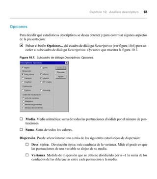 Capítulo 10. Análisis descriptivo 18
Opciones
Para decidir qué estadísticos descriptivos se desea obtener y para controlar algunos aspectos
de la presentación:
| Pulsar el botón Opciones... del cuadro de diálogo Descriptivos (ver figura 10.6) para ac-
ceder al subcuadro de diálogo Descriptivos: Opciones que muestra la figura 10.7.
Figura 10.7. Subcuadro de diálogo Descriptivos: Opciones.
G Media. Media aritmética: suma de todas las puntuaciones dividida por el número de pun-
tuaciones.
G Suma. Suma de todos los valores.
Dispersión. Puede seleccionarse uno o más de los siguientes estadísticos de dispersión:
G Desv. típica. Desviación típica: raíz cuadrada de la varianza. Mide el grado en que
las puntuaciones de una variable se alejan de su media.
G Varianza. Medida de dispersión que se obtiene dividiendo por nn1 la suma de los
cuadrados de las diferencias entre cada puntuación y la media.
 