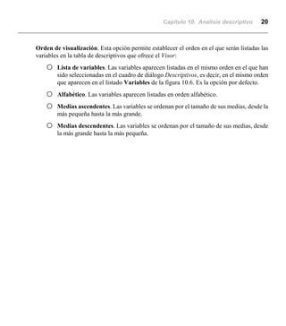 Capítulo 10. Análisis descriptivo 20
Orden de visualización. Esta opción permite establecer el orden en el que serán listadas las
variables en la tabla de descriptivos que ofrece el Visor:
F Lista de variables. Las variables aparecen listadas en el mismo orden en el que han
sido seleccionadas en el cuadro de diálogo Descriptivos, es decir, en el mismo orden
que aparecen en el listado Variables de la figura 10.6. Es la opción por defecto.
F Alfabético. Las variables aparecen listadas en orden alfabético.
F Medias ascendentes. Las variables se ordenan por el tamaño de sus medias, desde la
más pequeña hasta la más grande.
F Medias descendentes. Las variables se ordenan por el tamaño de sus medias, desde
la más grande hasta la más pequeña.
 
