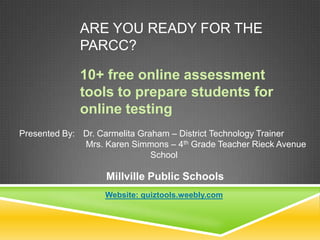 ARE YOU READY FOR THE
PARCC?
10+ free online assessment
tools to prepare students for
online testing
Presented By: Dr. Carmelita Graham – District Technology Trainer
Mrs. Karen Simmons – 4th Grade Teacher Rieck Avenue
School

Millville Public Schools
Website: quiztools.weebly.com

 