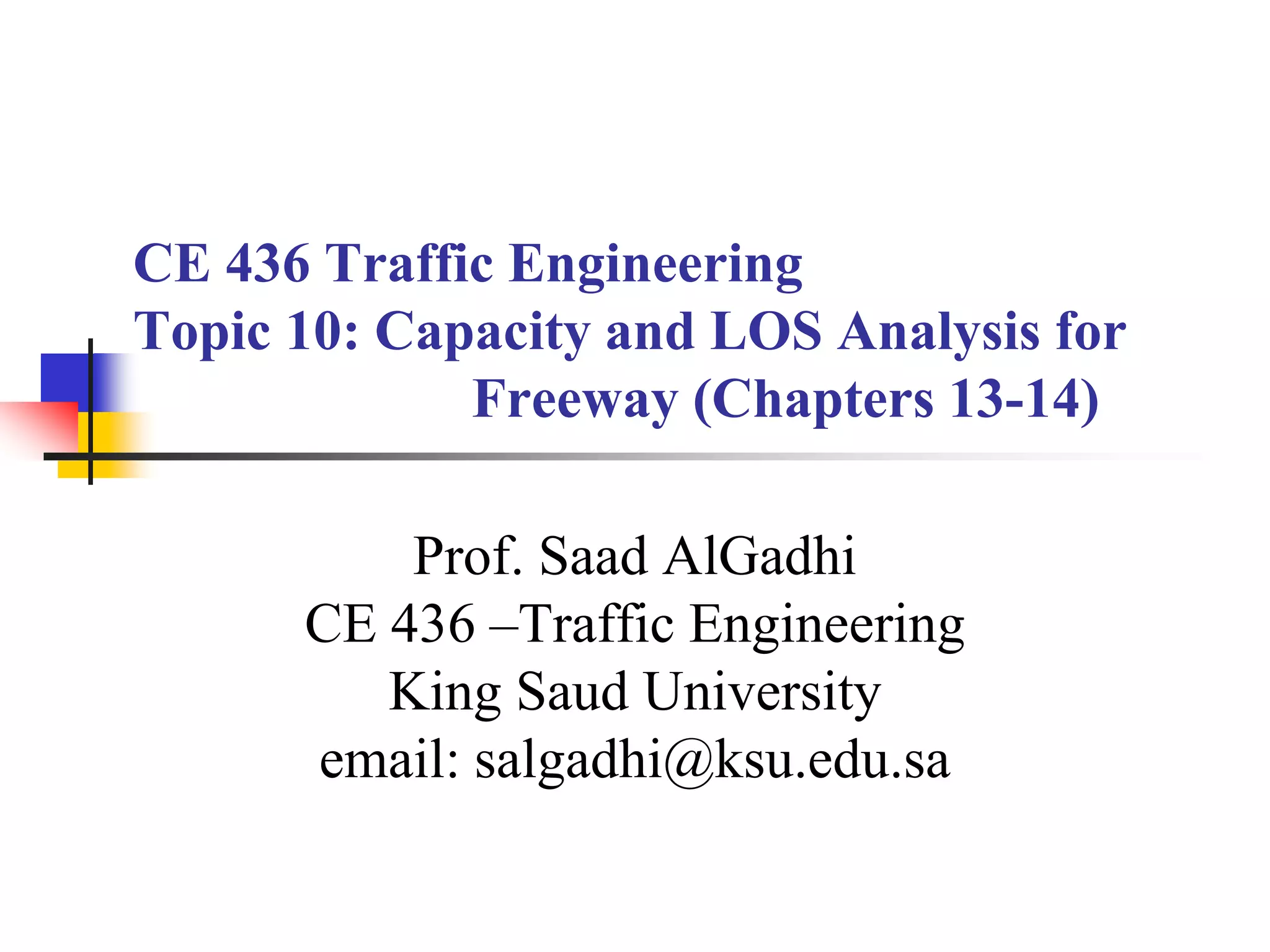 CE 436 Traffic Engineering
Topic 10: Capacity and LOS Analysis for
Freeway (Chapters 13-14)
Prof. Saad AlGadhi
CE 436 –Traffic Engineering
King Saud University
email: salgadhi@ksu.edu.sa
 