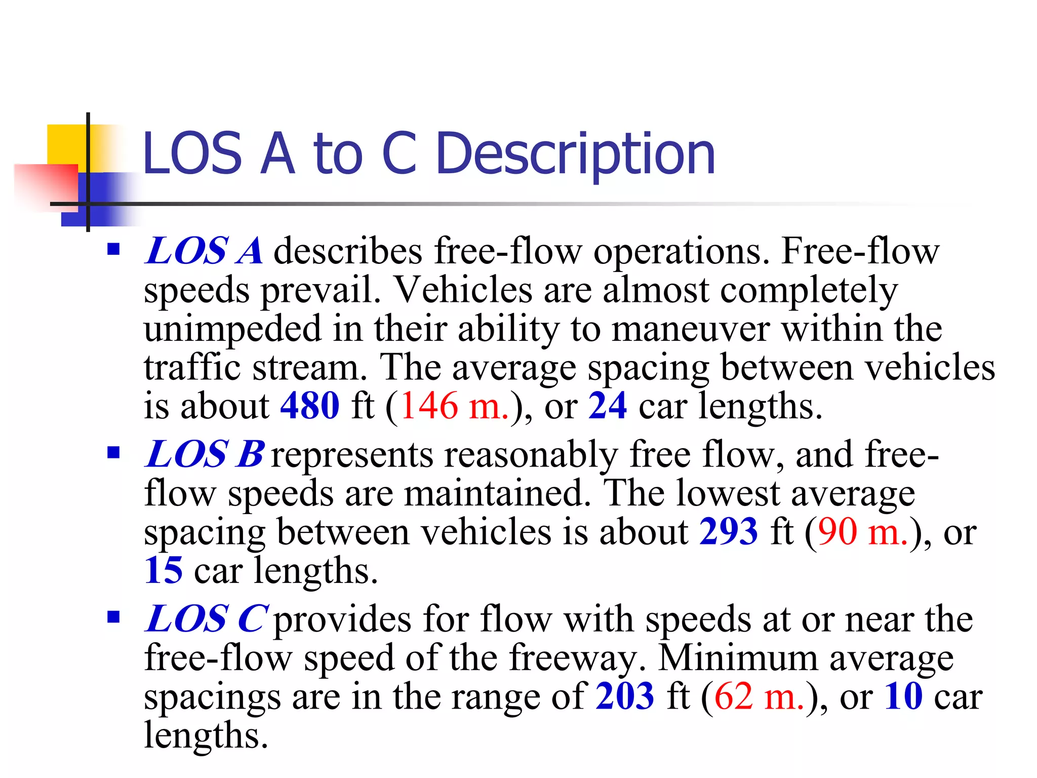 LOS A to C Description
 LOS A describes free-flow operations. Free-flow
speeds prevail. Vehicles are almost completely
unimpeded in their ability to maneuver within the
traffic stream. The average spacing between vehicles
is about 480 ft (146 m.), or 24 car lengths.
 LOS B represents reasonably free flow, and free-
flow speeds are maintained. The lowest average
spacing between vehicles is about 293 ft (90 m.), or
15 car lengths.
 LOS C provides for flow with speeds at or near the
free-flow speed of the freeway. Minimum average
spacings are in the range of 203 ft (62 m.), or 10 car
lengths.
 