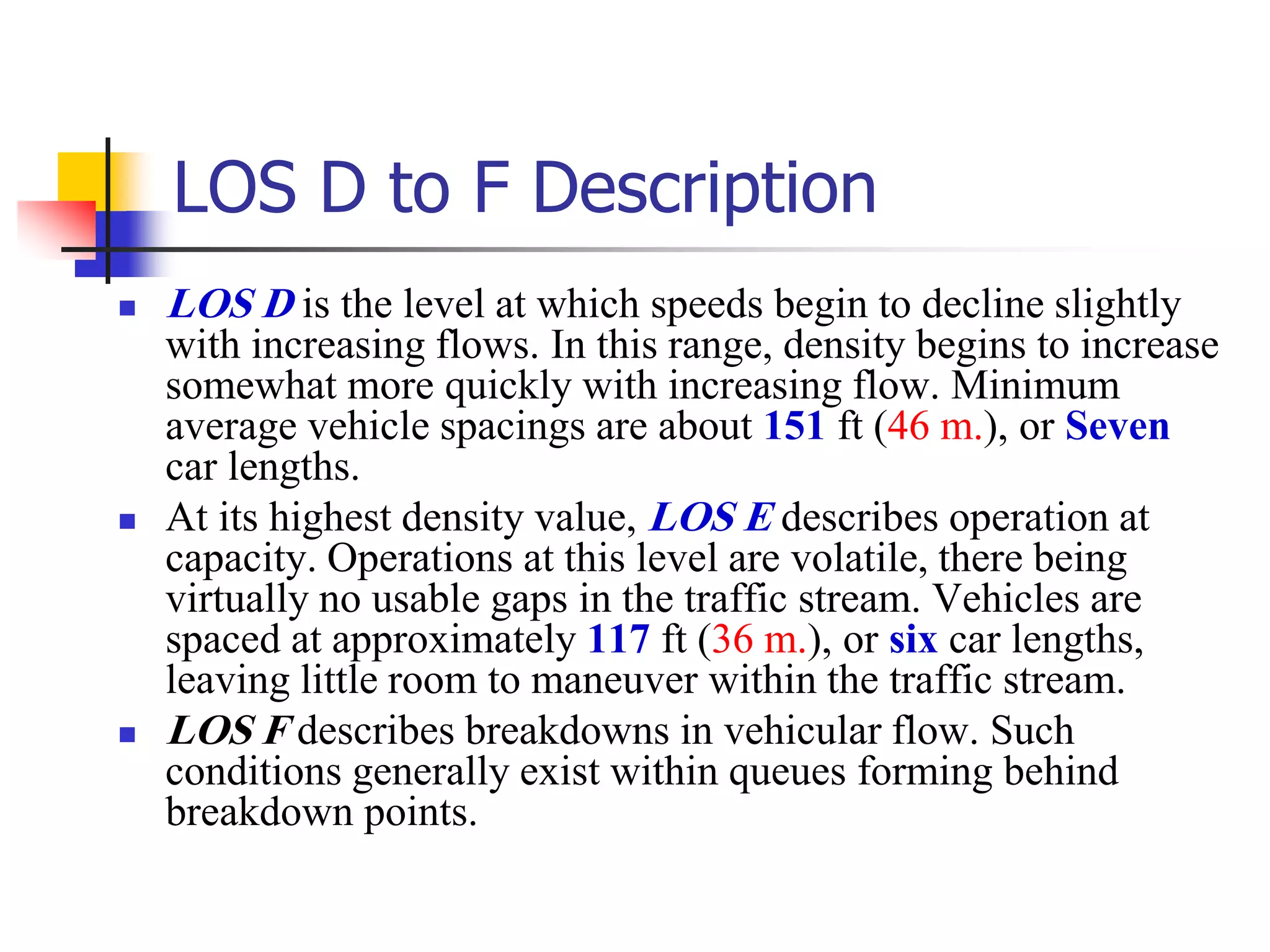 LOS D to F Description
 LOS D is the level at which speeds begin to decline slightly
with increasing flows. In this range, density begins to increase
somewhat more quickly with increasing flow. Minimum
average vehicle spacings are about 151 ft (46 m.), or Seven
car lengths.
 At its highest density value, LOS E describes operation at
capacity. Operations at this level are volatile, there being
virtually no usable gaps in the traffic stream. Vehicles are
spaced at approximately 117 ft (36 m.), or six car lengths,
leaving little room to maneuver within the traffic stream.
 LOS F describes breakdowns in vehicular flow. Such
conditions generally exist within queues forming behind
breakdown points.
 