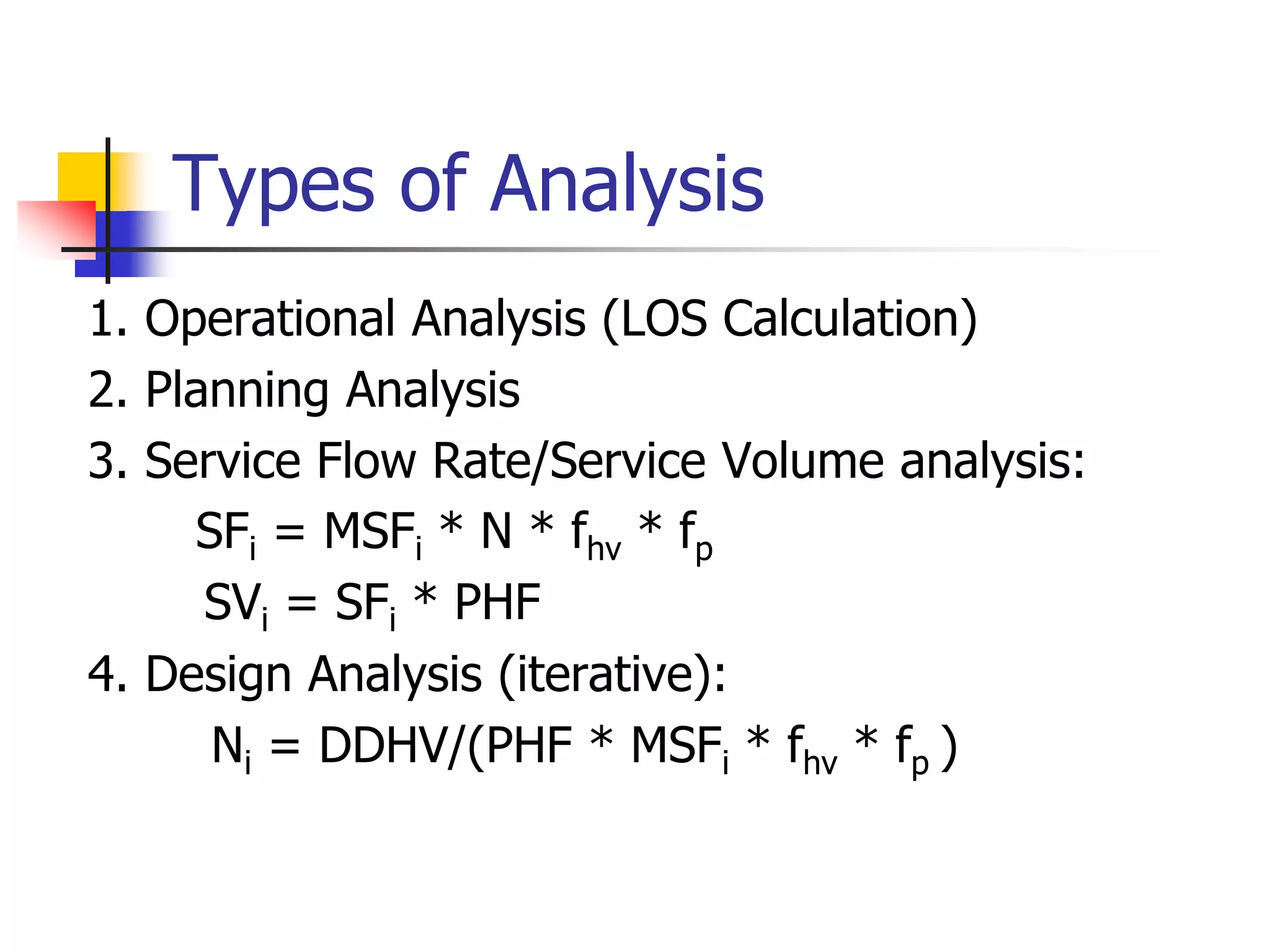 Types of Analysis
1. Operational Analysis (LOS Calculation)
2. Planning Analysis
3. Service Flow Rate/Service Volume analysis:
SFi = MSFi * N * fhv * fp
SVi = SFi * PHF
4. Design Analysis (iterative):
Ni = DDHV/(PHF * MSFi * fhv * fp )
 