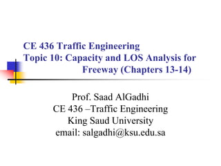CE 436 Traffic Engineering
Topic 10: Capacity and LOS Analysis for
Freeway (Chapters 13-14)
Prof. Saad AlGadhi
CE 436 –Traffic Engineering
King Saud University
email: salgadhi@ksu.edu.sa
 
