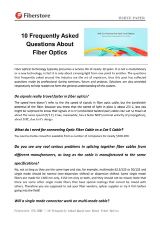 WHITE PAPER
Fiberstore (FS.COM) | 10 Frequently Asked Questions About Fiber Optics
Fiber optical technology typically presumes a service life of nearly 30 years. It is not a revolutionary
or a new technology, in fact it is only about carrying light from one point to another. The questions
that frequently asked around the industry are the art of mysticism, thus this post has collected
questions made by professional during seminars, forum and projects. Solutions are also provided
respectively to help readers to form the general understanding of this system.
Do signals really travel faster in fiber optics?
The speed here doesn’t refer to the the speed of signals in fiber optic cable, but the bandwidth
potential of the fiber. Because you know that the speed of light in glass is about 2/3 C, but you
might be surprised to know that signals in UTP (unshielded twisted pair) cables like Cat 5e travel at
about the same speed (2/3 C). Coax, meanwhile, has a faster NVP (nominal velocity of propogation),
about 0.9C, due to it's design.
What do I need for connecting Optic Fiber Cable to a Cat 5 Cable?
You need a media converter available from a number of companies for nearly $100-200.
Do you see any real serious problems in splicing together fiber cables from
different manufacturers, as long as the cable is manufactured to the same
specifications?
No, not as long as they are the same type and size, for example, multimode 62.5/125 or 50/125 and
single mode should be normal (non-dispersion shifted) or dispersion shifted. Some single mode
fibers are made for 1300 nm only, 1550 nm only or both, and they should not be mixed. Note that
there are some other single mode fibers that have special coatings that cannot be mixed with
others. Therefore you are supposed to ask your fiber vendors, splicer supplier or try it first before
going into the field!
Will a single mode connector work on multi-mode cable?
10 Frequently Asked
Questions About
Fiber Optics
 