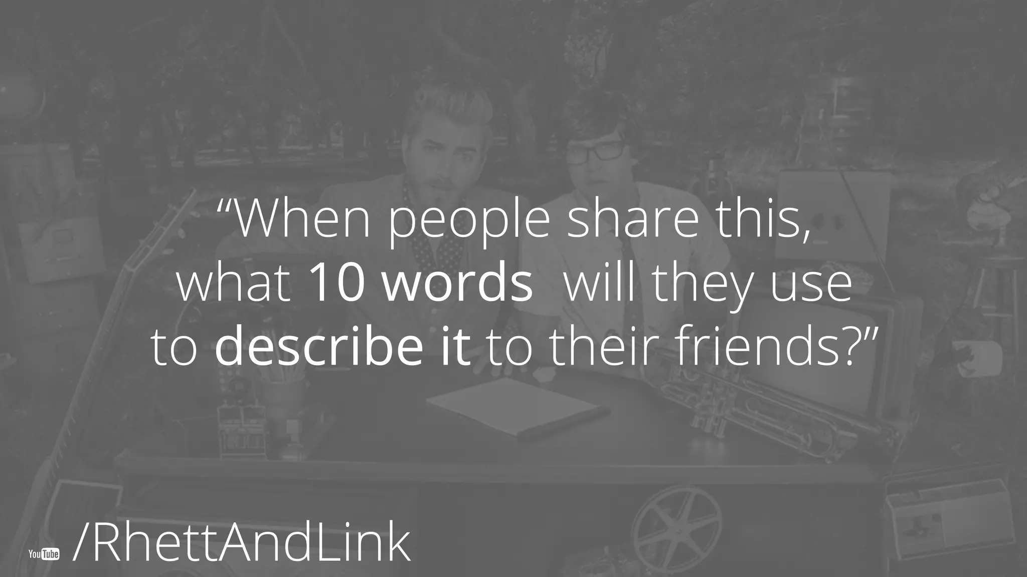You’ll need more
than one video.
“When people share this,
what 10 words will they use
to describe it to their friends?”
/RhettAndLink
 