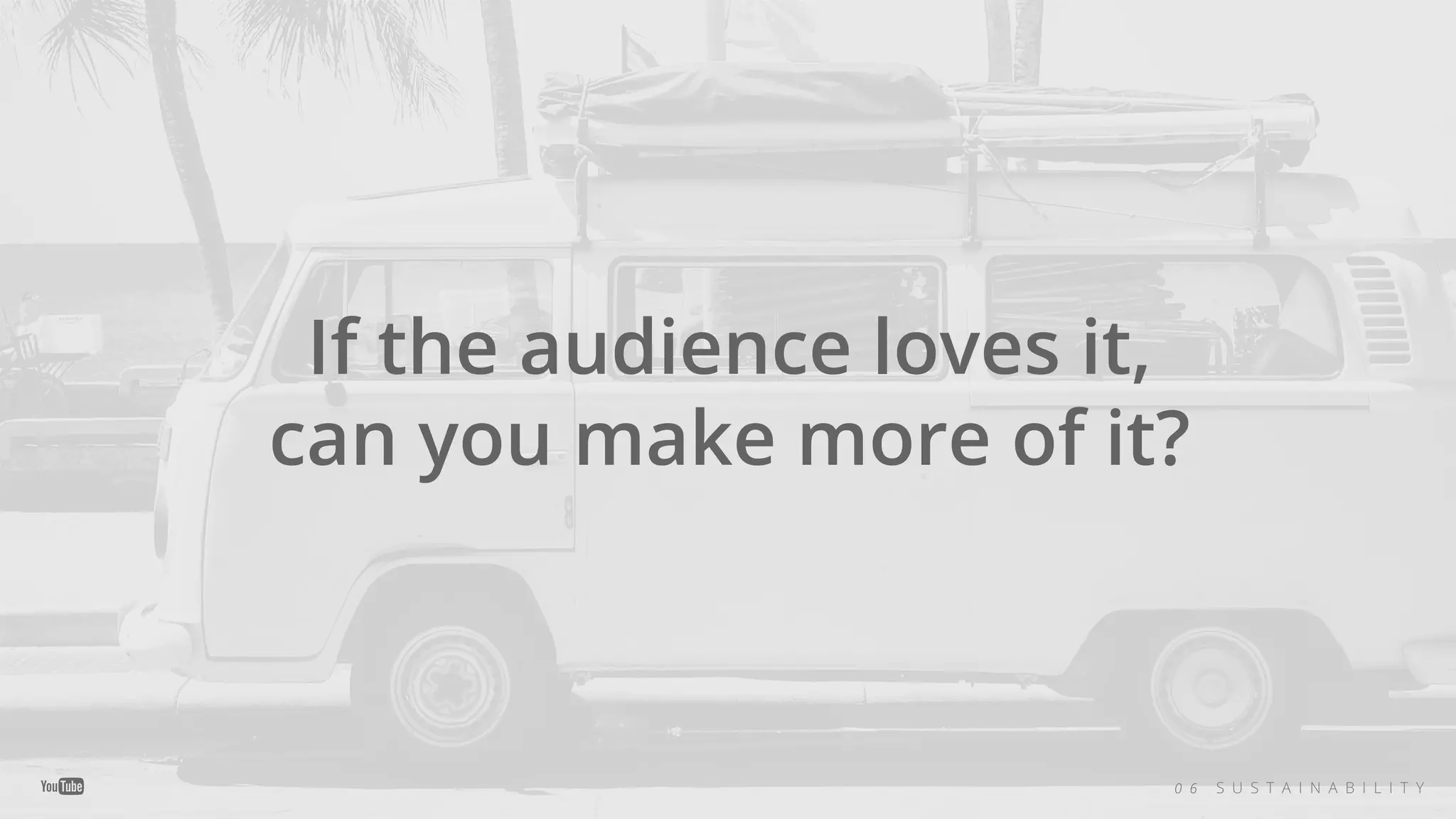 If the audience loves it,
can you make more of it?
0 6 S U S T A I N A B I L I T Y
 