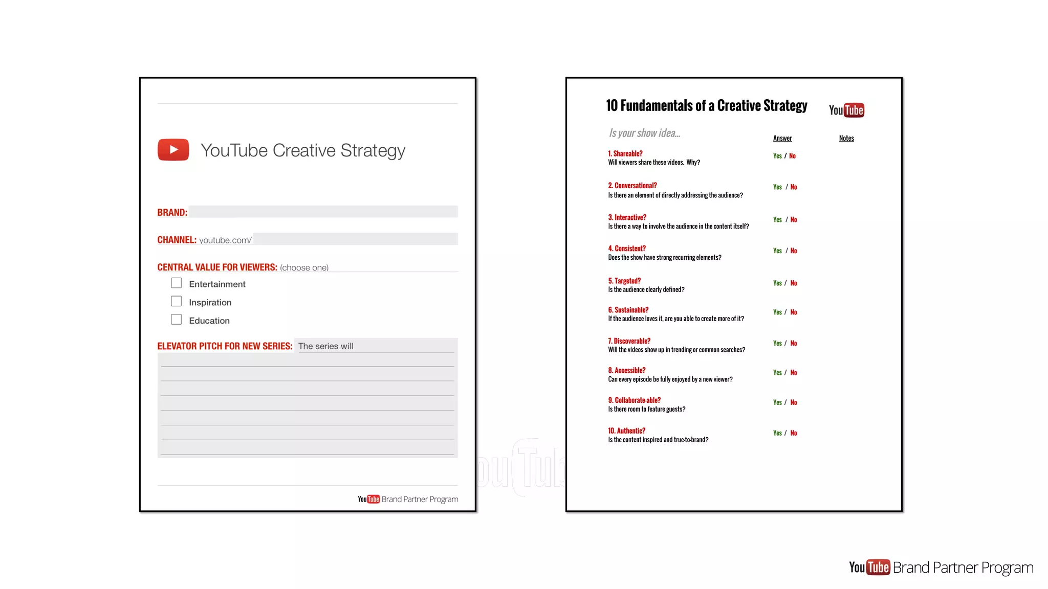 10 Fundamentals of a Creative Strategy
Is your show idea... Answer Notes
1. Shareable?
Will viewers share these videos. Why?
Yes / No
2. Conversational?
Is there an element of directly addressing the audience?
Yes / No
3. Interactive?
Is there a way to involve the audience in the content itself?
Yes / No
4. Consistent?
Does the show have strong recurring elements?
Yes / No
5. Targeted?
Is the audience clearly defined?
Yes / No
6. Sustainable?
If the audience loves it, are you able to create more of it?
Yes / No
7. Discoverable?
Will the videos show up in trending or common searches?
Yes / No
8. Accessible?
Can every episode be fully enjoyed by a new viewer?
Yes / No
9. Collaborate-able?
Is there room to feature guests?
Yes / No
10. Authentic?
Is the content inspired and true-to-brand?
Yes / No
 