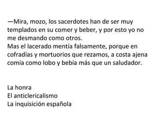 —Mira, mozo, los sacerdotes han de ser muy
templados en su comer y beber, y por esto yo no
me desmando como otros.
Mas el lacerado mentía falsamente, porque en
cofradías y mortuorios que rezamos, a costa ajena
comía como lobo y bebía más que un saludador.
La honra
El anticlericalismo
La inquisición española
 