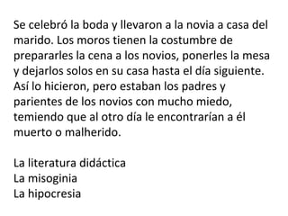 Se celebró la boda y llevaron a la novia a casa del
marido. Los moros tienen la costumbre de
prepararles la cena a los novios, ponerles la mesa
y dejarlos solos en su casa hasta el día siguiente.
Así lo hicieron, pero estaban los padres y
parientes de los novios con mucho miedo,
temiendo que al otro día le encontrarían a él
muerto o malherido.
La literatura didáctica
La misoginia
La hipocresia
 