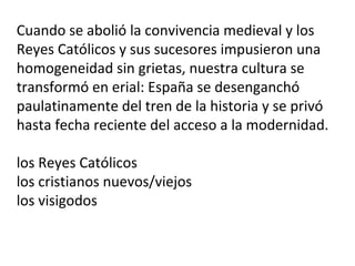Cuando se abolió la convivencia medieval y los
Reyes Católicos y sus sucesores impusieron una
homogeneidad sin grietas, nuestra cultura se
transformó en erial: España se desenganchó
paulatinamente del tren de la historia y se privó
hasta fecha reciente del acceso a la modernidad.
los Reyes Católicos
los cristianos nuevos/viejos
los visigodos
 