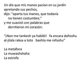 Un día que mis manos pacían en su jardín
apretando sus pechos,
dijo: “aparta tus manos, que todavía
no tienen costumbre,”
y me suavizó con palabras que
derritieron mi corazón:
“¡Non me tankesh ya habibi! fa encara dañoshu
al-jilala raksa a toto bashta me refushu”
La metáfora
La muwashshaha
La estrofa
 